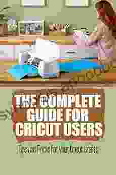 The Complete Guide For Cricut Users: Tips And Tricks For Your Cricut Crafts